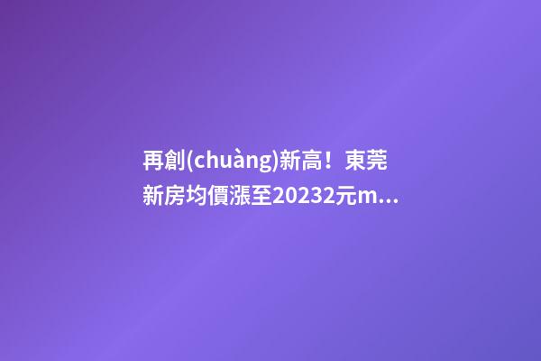 再創(chuàng)新高！東莞新房均價漲至20232元/m2！這個鎮(zhèn)周成交超百套！